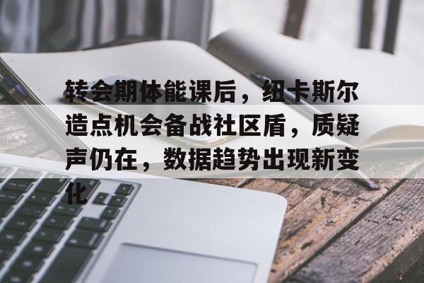 kaiyun官方在线体育-转会期体能课后，纽卡斯尔造点机会备战社区盾，质疑声仍在，数据趋势出现新变化